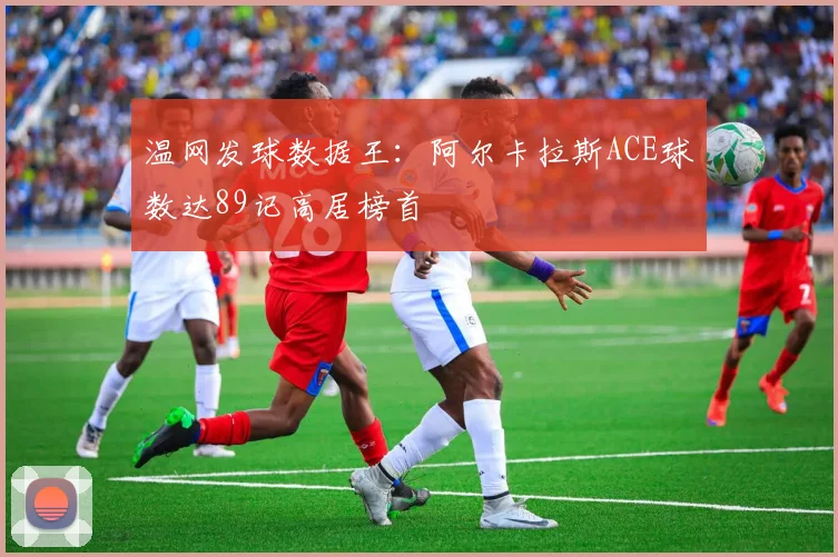 温网发球数据王：阿尔卡拉斯ACE球数达89记高居榜首