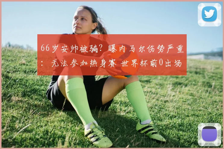 66岁安帅被骗？曝内马尔伤势严重：无法参加热身赛 世界杯前0出场