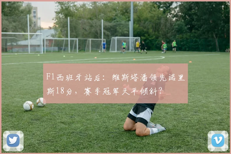 F1西班牙站后：维斯塔潘领先诺里斯18分，赛季冠军天平倾斜？
