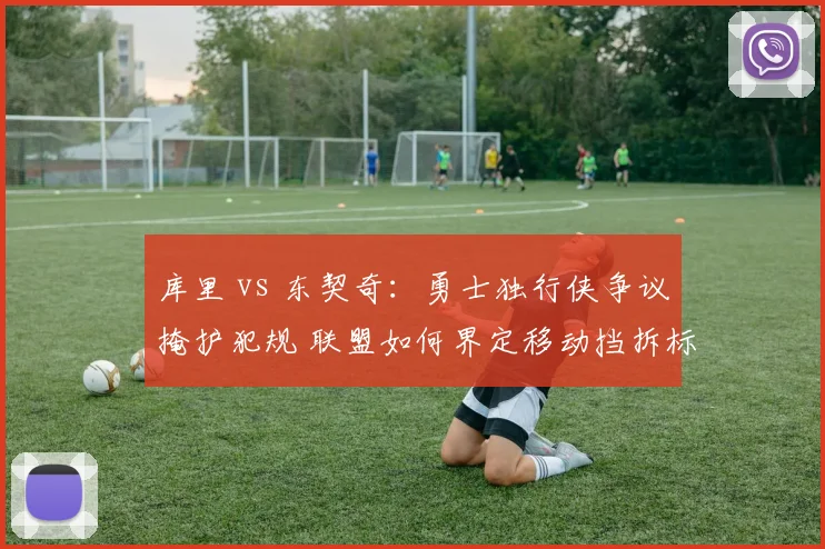 库里 vs 东契奇:勇士独行侠争议掩护犯规 联盟如何界定移动挡拆标准