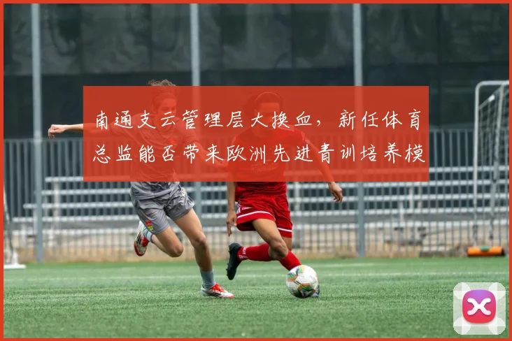 南通支云管理层大换血，新任体育总监能否带来欧洲先进青训培养模式