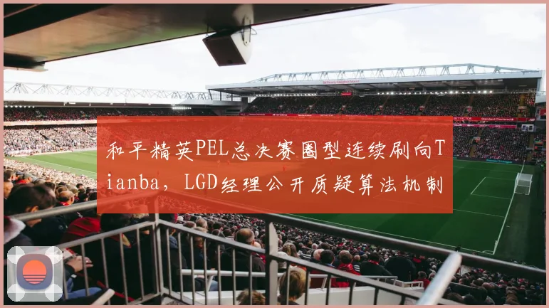 和平精英PEL总决赛圈型连续刷向Tianba，LGD经理公开质疑算法机制