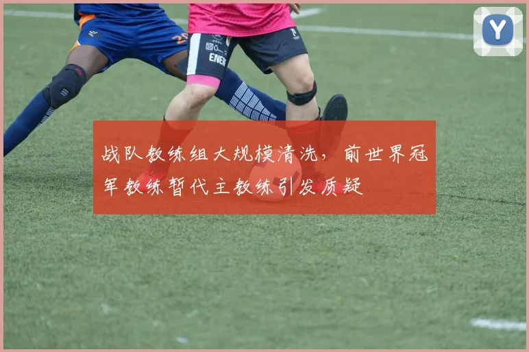 战队教练组大规模清洗,前世界冠军教练暂代主教练引发质疑