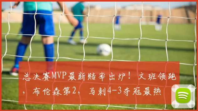 总决赛MVP最新赔率出炉!文班领跑,布伦森第2,马刺4-3夺冠最热