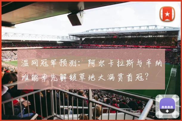 温网冠军预测：阿尔卡拉斯与辛纳谁能率先解锁草地大满贯首冠？