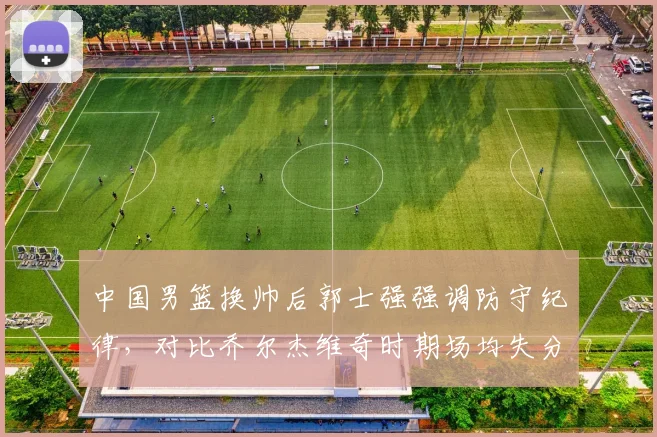 中国男篮换帅后郭士强强调防守纪律，对比乔尔杰维奇时期场均失分降低12分