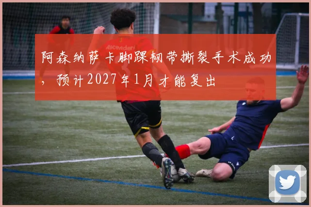 阿森纳萨卡脚踝韧带撕裂手术成功，预计2027年1月才能复出