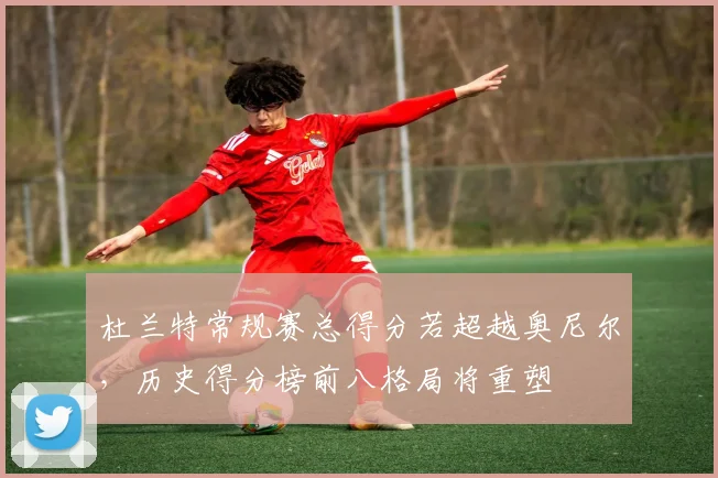 杜兰特常规赛总得分若超越奥尼尔，历史得分榜前八格局将重塑