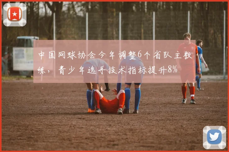中国网球协会今年调整6个省队主教练，青少年选手技术指标提升8%