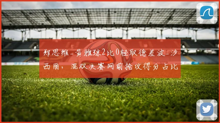 郑思维_黄雅琼2比0轻取德差波_沙西丽,混双决赛网前抢攻得分占比超六成