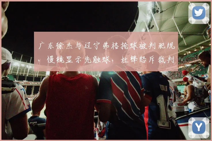 广东徐杰与辽宁弗格抢球被判犯规，慢镜显示先触球，杜锋怒斥裁判技术台不作为