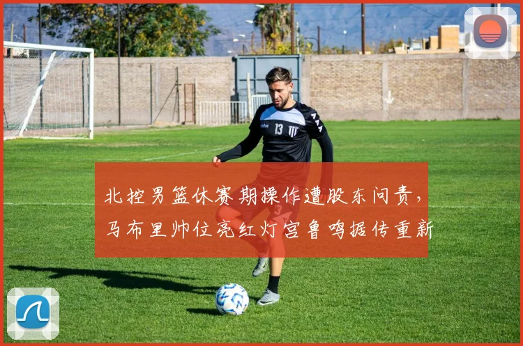 北控男篮休赛期操作遭股东问责，马布里帅位亮红灯宫鲁鸣据传重新进入视野