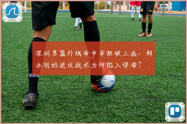 深圳男篮外线命中率跌破三成，郑永刚的进攻战术为何陷入停滞？