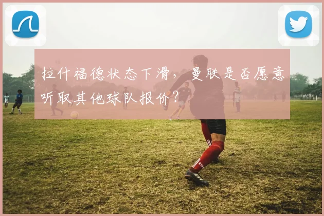 拉什福德状态下滑，曼联是否愿意听取其他球队报价？